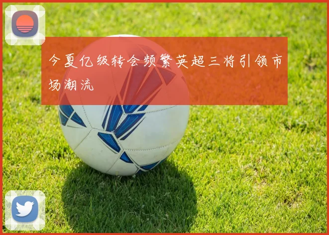 今夏亿级转会频繁英超三将引领市场潮流